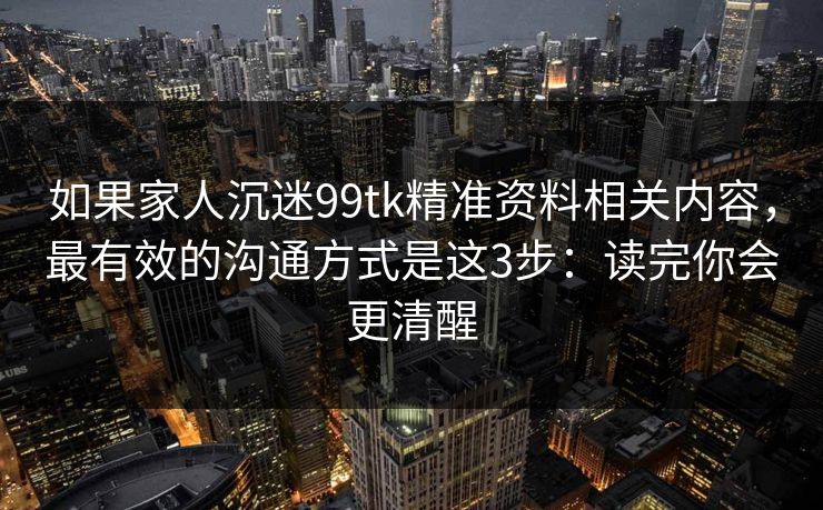 如果家人沉迷99tk精准资料相关内容，最有效的沟通方式是这3步：读完你会更清醒