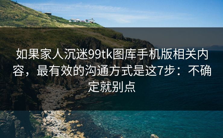如果家人沉迷99tk图库手机版相关内容，最有效的沟通方式是这7步：不确定就别点
