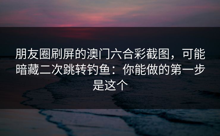 朋友圈刷屏的澳门六合彩截图，可能暗藏二次跳转钓鱼：你能做的第一步是这个