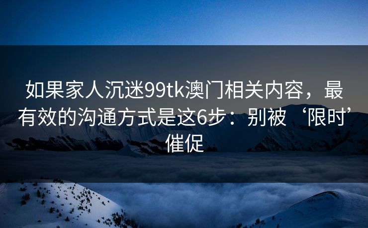 如果家人沉迷99tk澳门相关内容，最有效的沟通方式是这6步：别被‘限时’催促