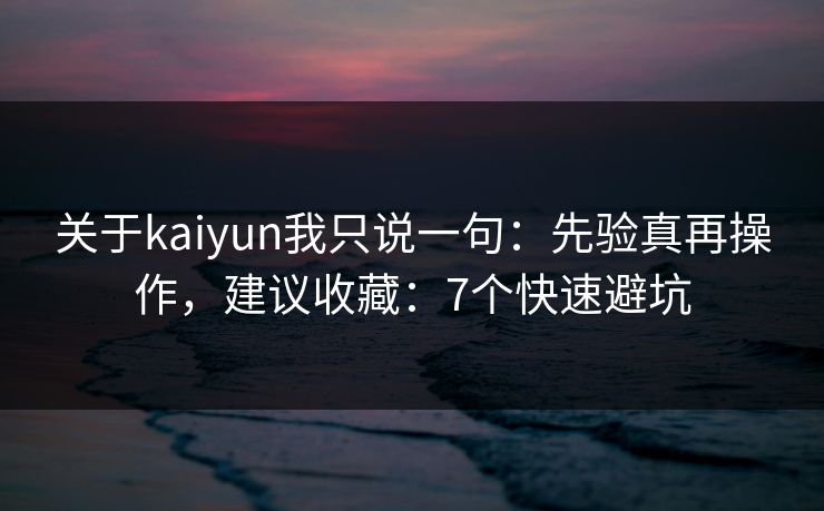 关于kaiyun我只说一句：先验真再操作，建议收藏：7个快速避坑