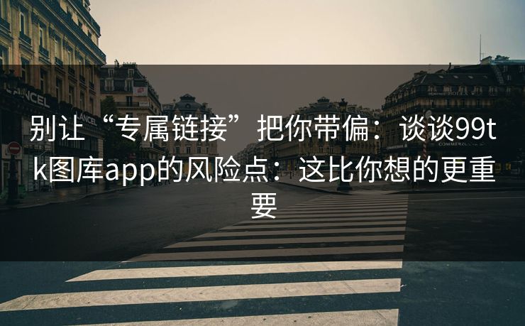 别让“专属链接”把你带偏：谈谈99tk图库app的风险点：这比你想的更重要
