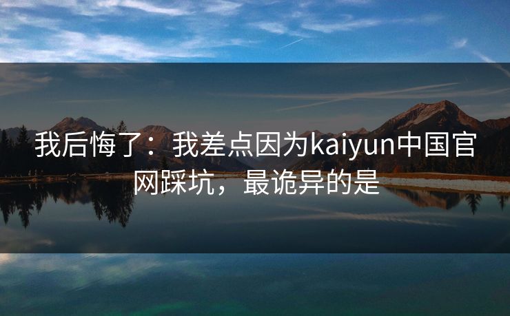 我后悔了：我差点因为kaiyun中国官网踩坑，最诡异的是