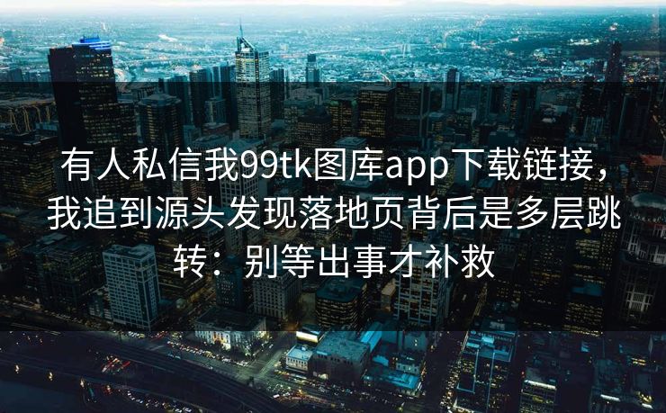 有人私信我99tk图库app下载链接，我追到源头发现落地页背后是多层跳转：别等出事才补救