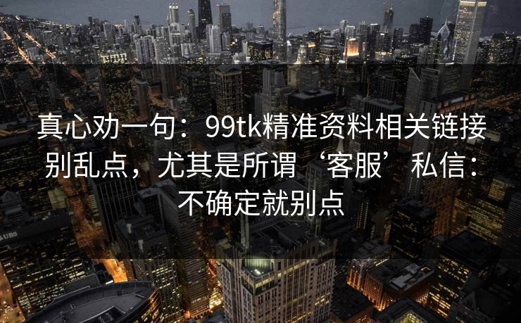 真心劝一句:99tk精准资料相关链接别乱点,尤其是所谓‘客服’私信:不确定就别点 真心劝一句:99tk精准资料相关链接别乱点,尤其是所谓‘客服’私信:不确定就别点