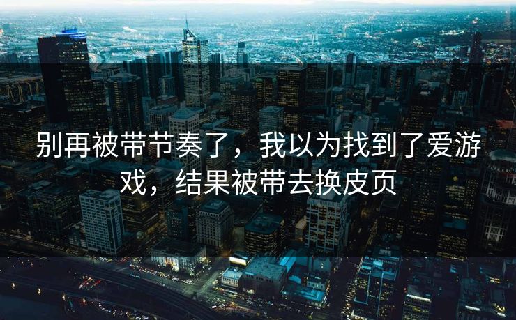 别再被带节奏了，我以为找到了爱游戏，结果被带去换皮页