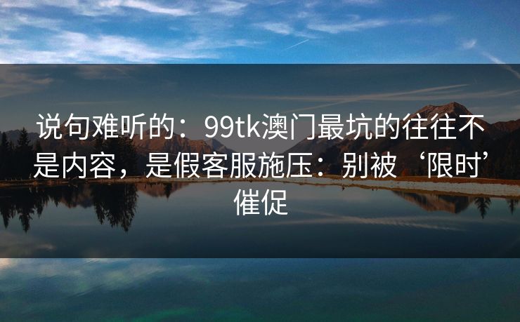 说句难听的：99tk澳门最坑的往往不是内容，是假客服施压：别被‘限时’催促