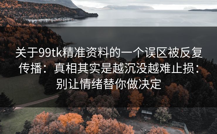 关于99tk精准资料的一个误区被反复传播：真相其实是越沉没越难止损：别让情绪替你做决定