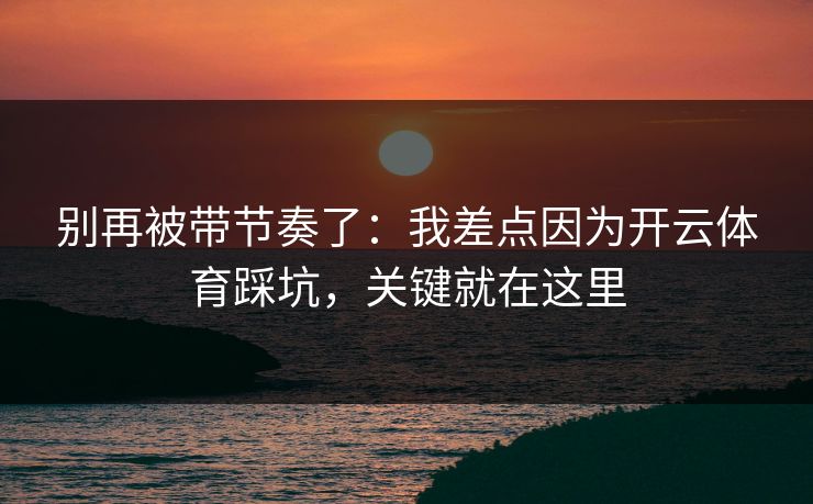 别再被带节奏了：我差点因为开云体育踩坑，关键就在这里