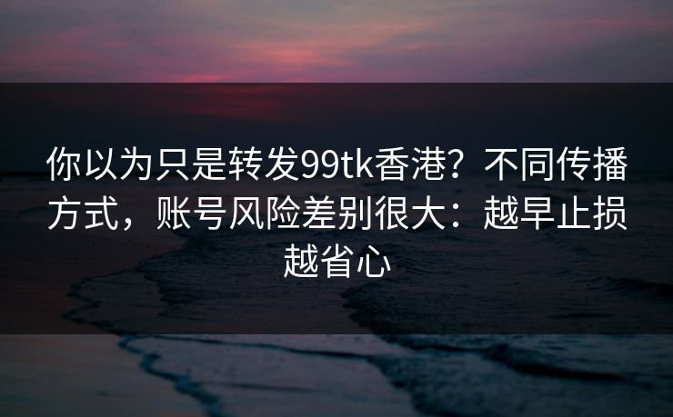 你以为只是转发99tk香港?不同传播方式,账号风险差别很大:越早止损越省心 你以为只是转发99tk香港?不同传播方式,账号风险差别很大:越早止损越省心
